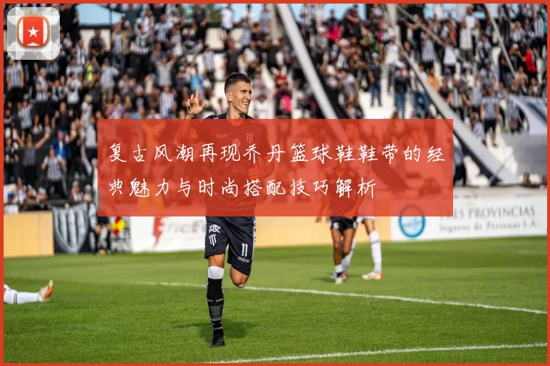 复古风潮再现乔丹篮球鞋鞋带的经典魅力与时尚搭配技巧解析