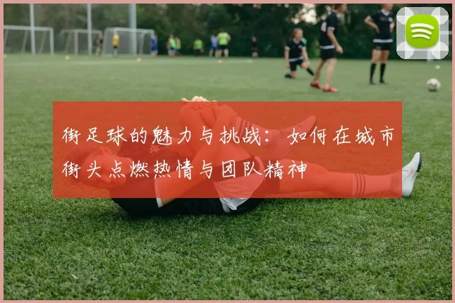 街足球的魅力与挑战：如何在城市街头点燃热情与团队精神