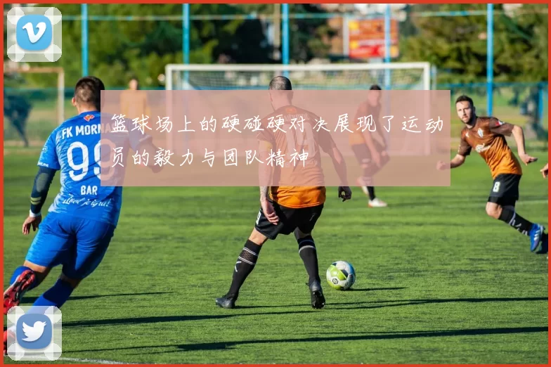 篮球场上的硬碰硬对决展现了运动员的毅力与团队精神