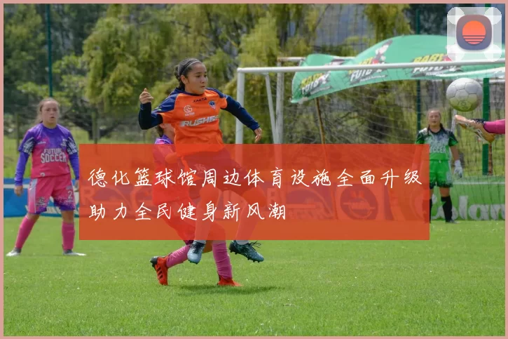 德化篮球馆周边体育设施全面升级助力全民健身新风潮